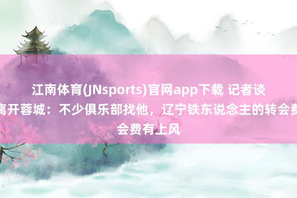 江南体育(JNsports)官网app下载 记者谈元敏诚离开蓉城：不少俱乐部找他，辽宁铁东说念主的转会费有上风
