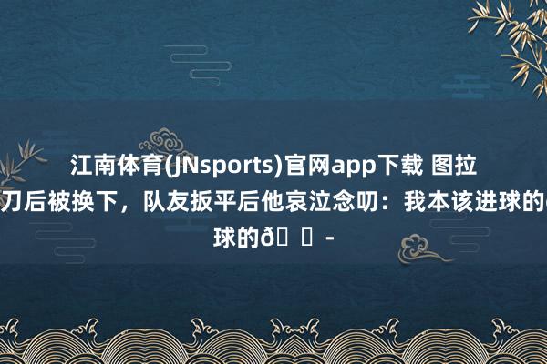 江南体育(JNsports)官网app下载 图拉姆失单刀后被换下，队友扳平后他哀泣念叨：我本该进球的😭
