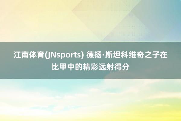 江南体育(JNsports) 德扬·斯坦科维奇之子在比甲中的精彩远射得分