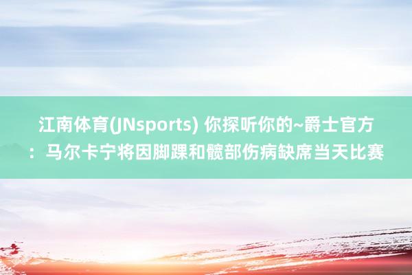 江南体育(JNsports) 你探听你的~爵士官方：马尔卡宁将因脚踝和髋部伤病缺席当天比赛