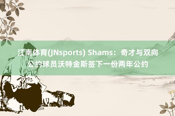 江南体育(JNsports) Shams：奇才与双向公约球员沃特金斯签下一份两年公约