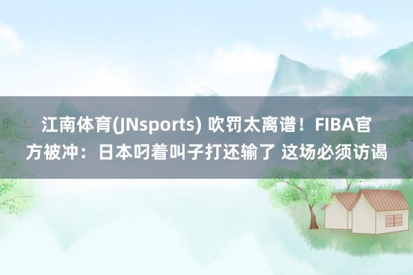 江南体育(JNsports) 吹罚太离谱！FIBA官方被冲：日本叼着叫子打还输了 这场必须访谒