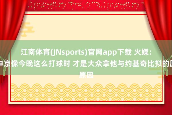 江南体育(JNsports)官网app下载 火媒：当申京像今晚这么打球时 才是大众拿他与约基奇比拟的原因