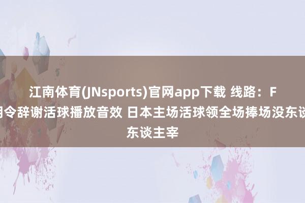江南体育(JNsports)官网app下载 线路：FIBA明令辞谢活球播放音效 日本主场活球领全场捧场没东谈主宰