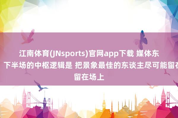 江南体育(JNsports)官网app下载 媒体东谈主：下半场的中枢逻辑是 把景象最佳的东谈主尽可能留在场上