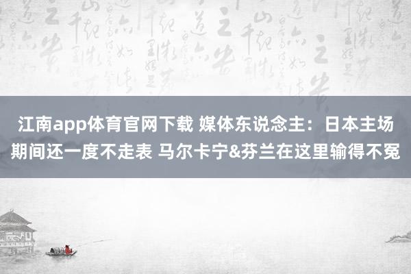 江南app体育官网下载 媒体东说念主：日本主场期间还一度不走表 马尔卡宁&芬兰在这里输得不冤