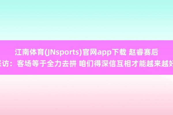 江南体育(JNsports)官网app下载 赵睿赛后采访：客场等于全力去拼 咱们得深信互相才能越来越好！