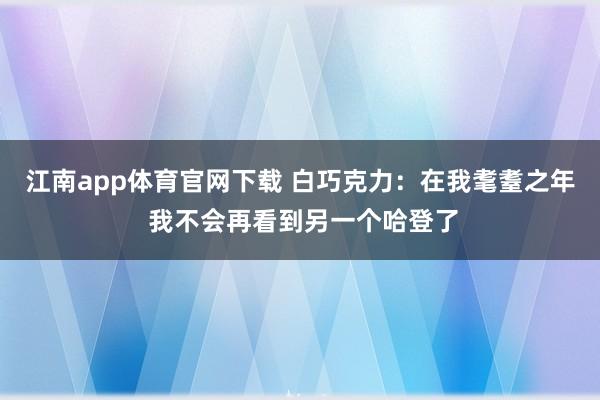 江南app体育官网下载 白巧克力：在我耄耋之年 我不会再看到另一个哈登了
