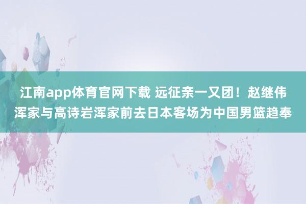 江南app体育官网下载 远征亲一又团！赵继伟浑家与高诗岩浑家前去日本客场为中国男篮趋奉