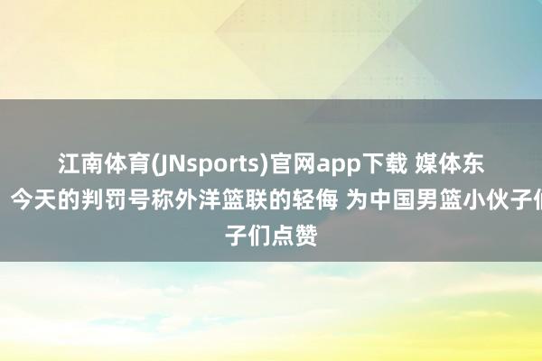 江南体育(JNsports)官网app下载 媒体东谈主：今天的判罚号称外洋篮联的轻侮 为中国男篮小伙子们点赞