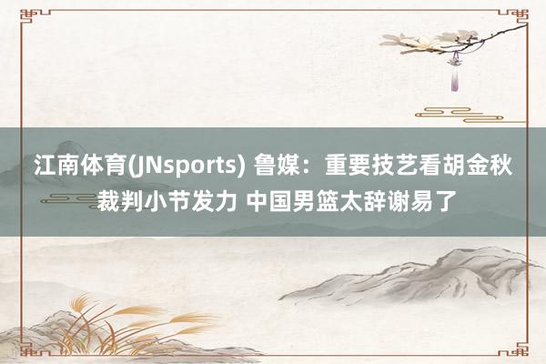 江南体育(JNsports) 鲁媒：重要技艺看胡金秋 裁判小节发力 中国男篮太辞谢易了