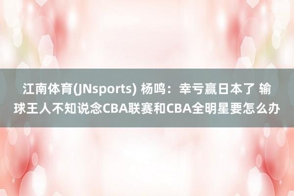江南体育(JNsports) 杨鸣：幸亏赢日本了 输球王人不知说念CBA联赛和CBA全明星要怎么办