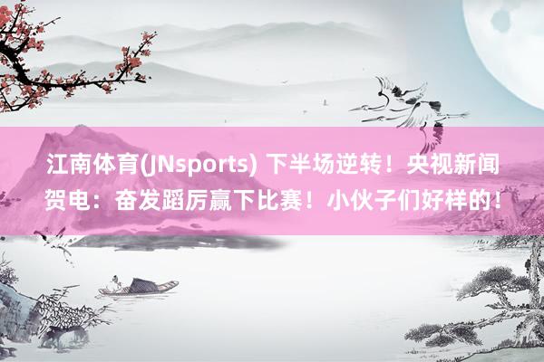 江南体育(JNsports) 下半场逆转！央视新闻贺电：奋发蹈厉赢下比赛！小伙子们好样的！