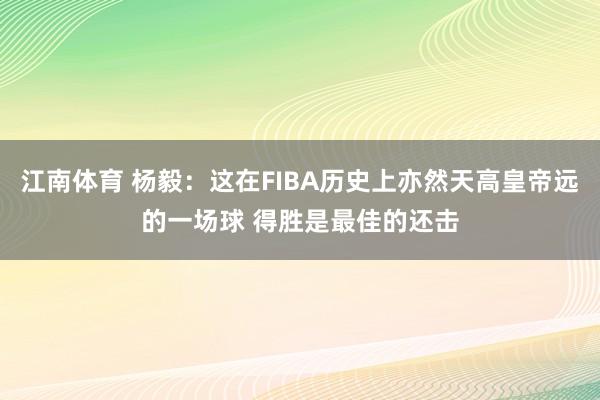 江南体育 杨毅：这在FIBA历史上亦然天高皇帝远的一场球 得胜是最佳的还击