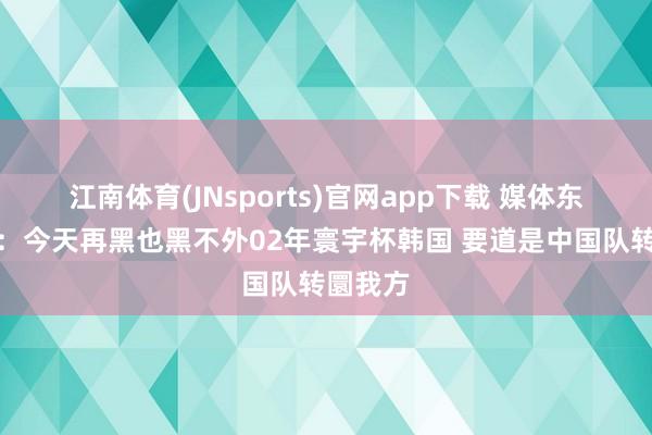 江南体育(JNsports)官网app下载 媒体东说念主：今天再黑也黑不外02年寰宇杯韩国 要道是中国队转圜我方