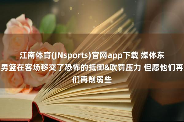江南体育(JNsports)官网app下载 媒体东谈主：男篮在客场移交了恐怖的抵御&吹罚压力 但愿他们再削弱些