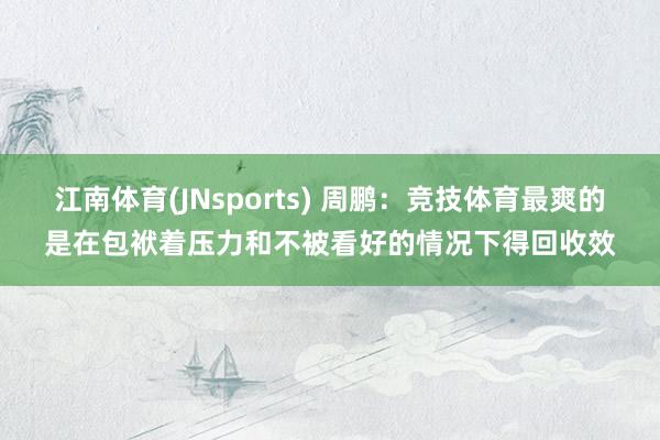 江南体育(JNsports) 周鹏：竞技体育最爽的是在包袱着压力和不被看好的情况下得回收效