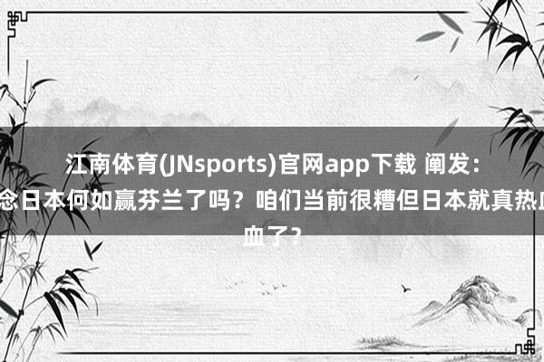 江南体育(JNsports)官网app下载 阐发：知说念日本何如赢芬兰了吗？咱们当前很糟但日本就真热血了？