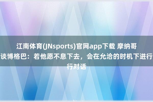江南体育(JNsports)官网app下载 摩纳哥CEO谈博格巴：若他愿不息下去，会在允洽的时机下进行对话