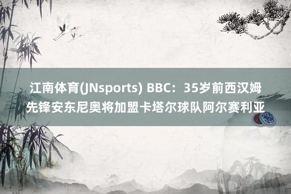 江南体育(JNsports) BBC：35岁前西汉姆先锋安东尼奥将加盟卡塔尔球队阿尔赛利亚