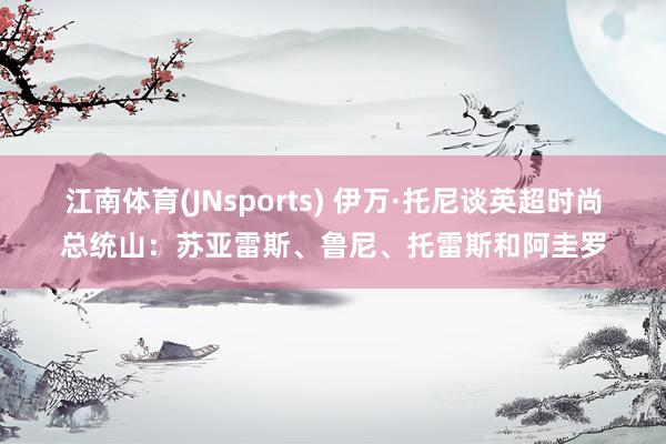 江南体育(JNsports) 伊万·托尼谈英超时尚总统山：苏亚雷斯、鲁尼、托雷斯和阿圭罗