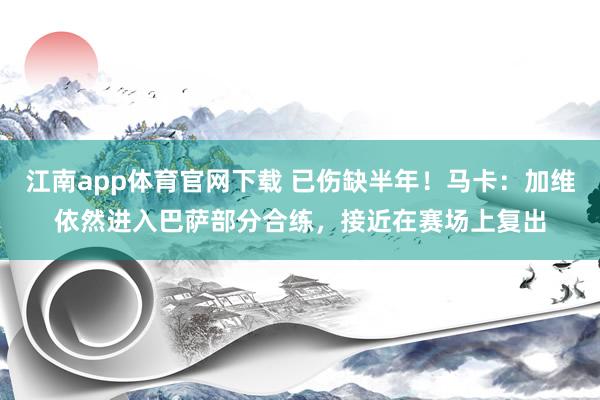 江南app体育官网下载 已伤缺半年！马卡：加维依然进入巴萨部分合练，接近在赛场上复出