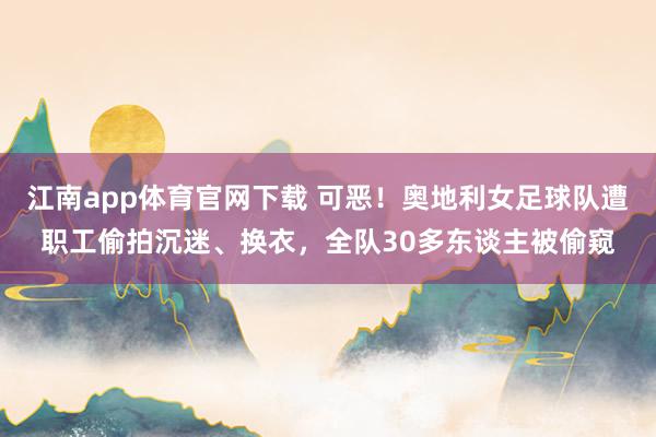 江南app体育官网下载 可恶！奥地利女足球队遭职工偷拍沉迷、换衣，全队30多东谈主被偷窥
