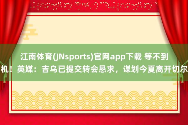 江南体育(JNsports)官网app下载 等不到契机！英媒：吉乌已提交转会恳求，谋划今夏离开切尔西