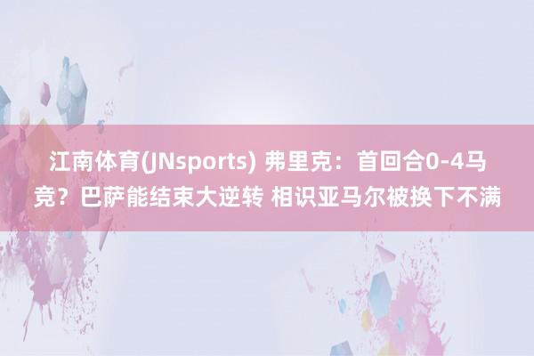 江南体育(JNsports) 弗里克：首回合0-4马竞？巴萨能结束大逆转 相识亚马尔被换下不满