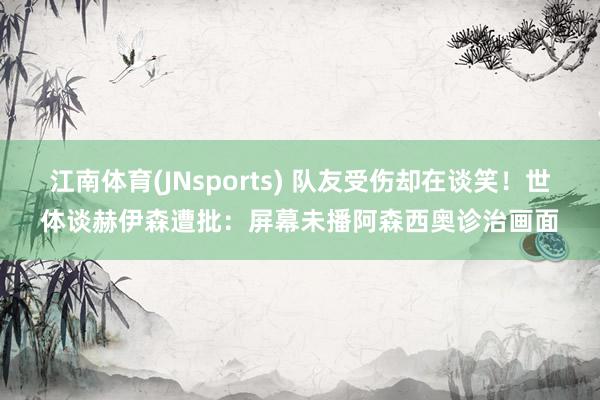 江南体育(JNsports) 队友受伤却在谈笑！世体谈赫伊森遭批：屏幕未播阿森西奥诊治画面