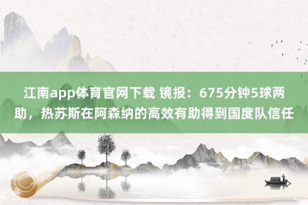 江南app体育官网下载 镜报：675分钟5球两助，热苏斯在阿森纳的高效有助得到国度队信任
