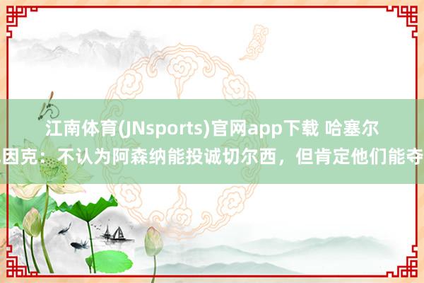 江南体育(JNsports)官网app下载 哈塞尔巴因克：不认为阿森纳能投诚切尔西，但肯定他们能夺冠