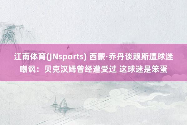 江南体育(JNsports) 西蒙·乔丹谈赖斯遭球迷嘲讽：贝克汉姆曾经遭受过 这球迷是笨蛋