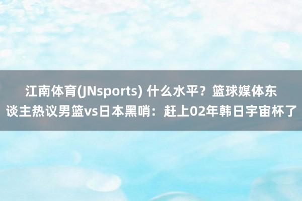 江南体育(JNsports) 什么水平？篮球媒体东谈主热议男篮vs日本黑哨：赶上02年韩日宇宙杯了