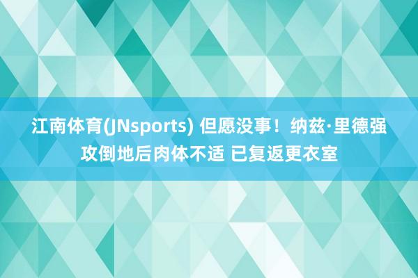 江南体育(JNsports) 但愿没事！纳兹·里德强攻倒地后肉体不适 已复返更衣室