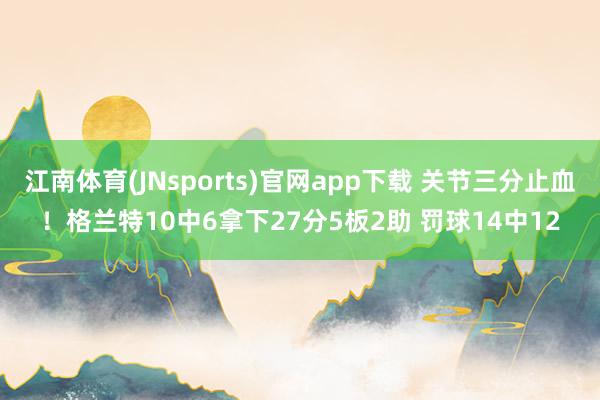 江南体育(JNsports)官网app下载 关节三分止血！格兰特10中6拿下27分5板2助 罚球14中12