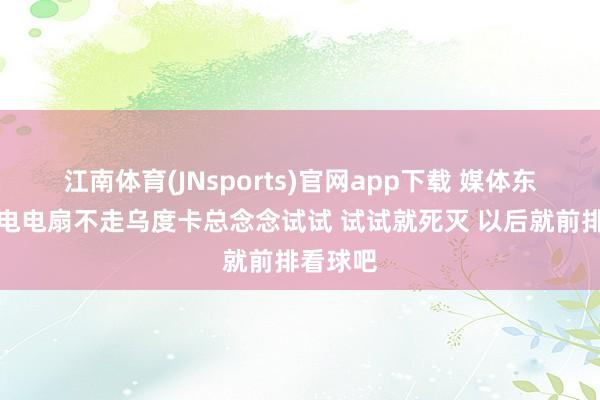 江南体育(JNsports)官网app下载 媒体东谈主：电电扇不走乌度卡总念念试试 试试就死灭 以后就前排看球吧