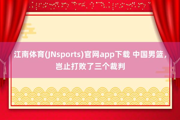 江南体育(JNsports)官网app下载 中国男篮，岂止打败了三个裁判