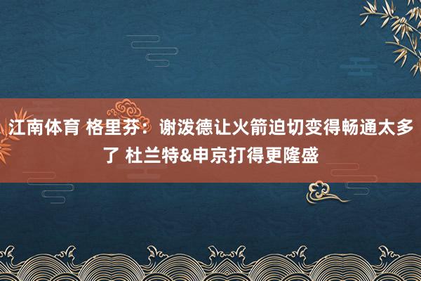 江南体育 格里芬：谢泼德让火箭迫切变得畅通太多了 杜兰特&申京打得更隆盛