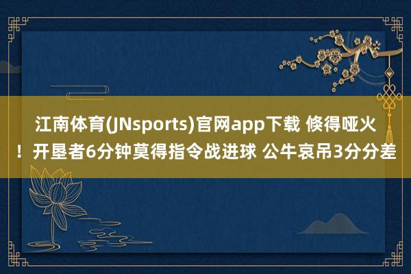 江南体育(JNsports)官网app下载 倏得哑火！开垦者6分钟莫得指令战进球 公牛哀吊3分分差