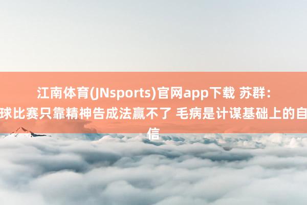 江南体育(JNsports)官网app下载 苏群：篮球比赛只靠精神告成法赢不了 毛病是计谋基础上的自信
