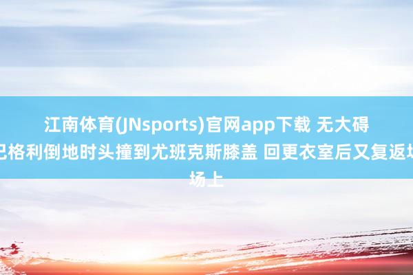 江南体育(JNsports)官网app下载 无大碍！巴格利倒地时头撞到尤班克斯膝盖 回更衣室后又复返场上