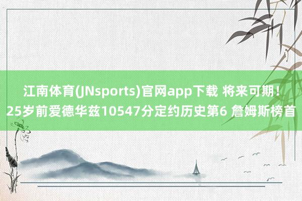江南体育(JNsports)官网app下载 将来可期！25岁前爱德华兹10547分定约历史第6 詹姆斯榜首