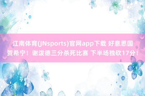 江南体育(JNsports)官网app下载 好意思国贺希宁！谢泼德三分杀死比赛 下半场独砍17分！