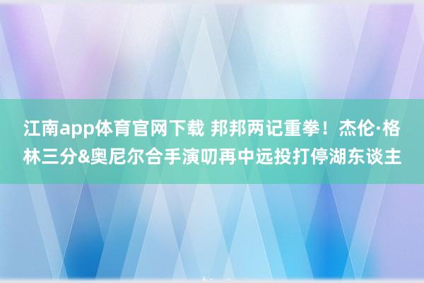 江南app体育官网下载 邦邦两记重拳！杰伦·格林三分&奥尼尔合手演叨再中远投打停湖东谈主