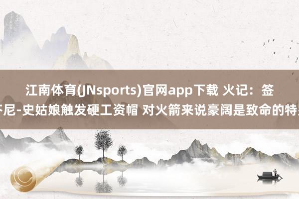 江南体育(JNsports)官网app下载 火记：签芬尼-史姑娘触发硬工资帽 对火箭来说豪阔是致命的特别