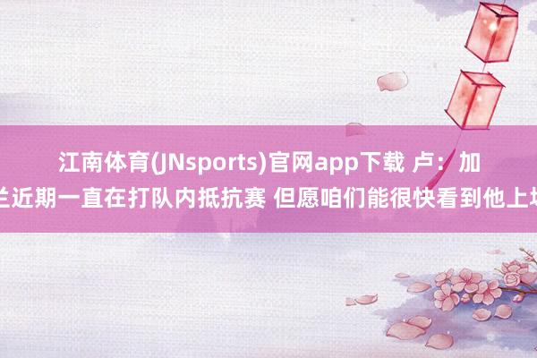 江南体育(JNsports)官网app下载 卢：加兰近期一直在打队内抵抗赛 但愿咱们能很快看到他上场