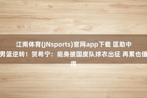 江南体育(JNsports)官网app下载 匡助中国男篮逆转！贺希宁：能身披国度队球衣出征 再累也值得