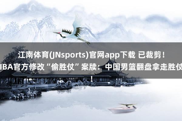 江南体育(JNsports)官网app下载 已裁剪！FIBA官方修改“偷胜仗”案牍：中国男篮翻盘拿走胜仗！