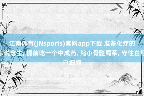 江南体育(JNsports)官网app下载 准备化疗的病东说念主， 提前吃一个中成药， 缩小骨髓羁系， 守住白细胞